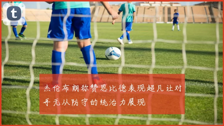 杰伦布朗称赞恩比德表现超凡让对手无从防守的统治力展现