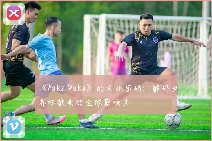 《Waka Waka》的文化密码:解码世界杯歌曲的全球影响力