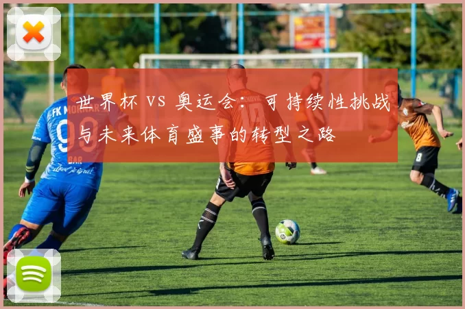 世界杯 vs 奥运会:可持续性挑战与未来体育盛事的转型之路