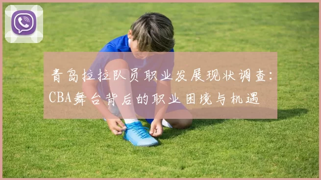 青岛拉拉队员职业发展现状调查:CBA舞台背后的职业困境与机遇
