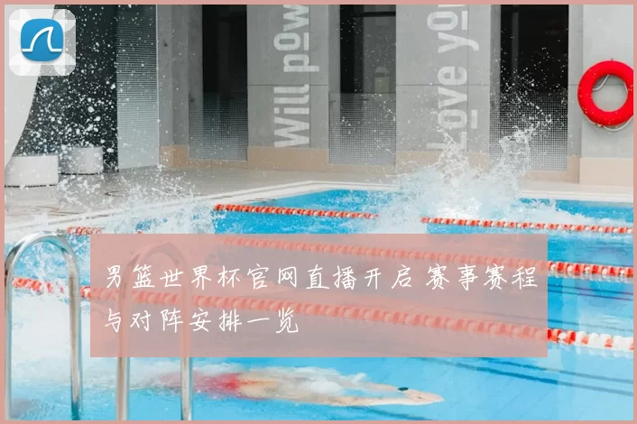 男篮世界杯官网直播开启 赛事赛程与对阵安排一览