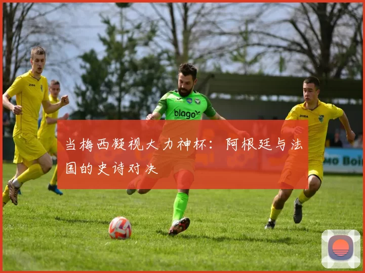 当梅西凝视大力神杯:阿根廷与法国的史诗对决