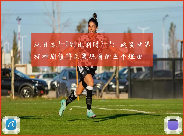 从日本2-0到比利时3-2:这场世界杯神剧值得反复观看的五个理由
