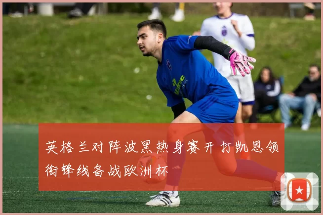 英格兰对阵波黑热身赛开打凯恩领衔锋线备战欧洲杯