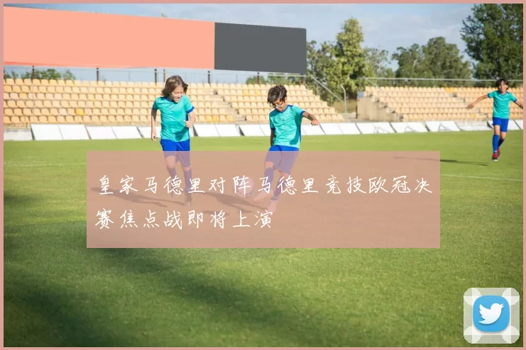 皇家马德里对阵马德里竞技欧冠决赛焦点战即将上演