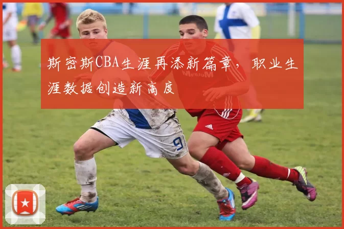斯密斯CBA生涯再添新篇章,职业生涯数据创造新高度