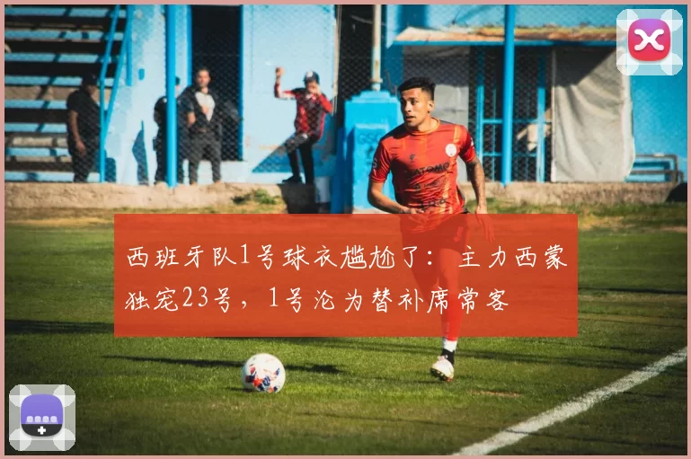 西班牙队1号球衣尴尬了:主力西蒙独宠23号,1号沦为替补席常客