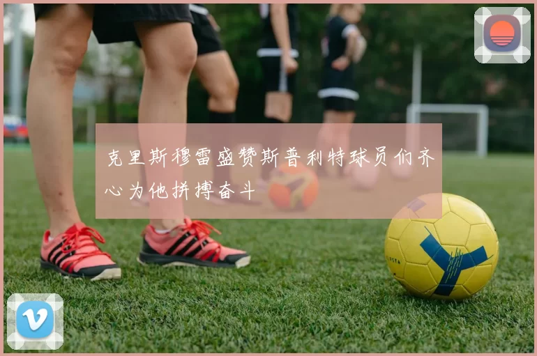 克里斯穆雷盛赞斯普利特球员们齐心为他拼搏奋斗
