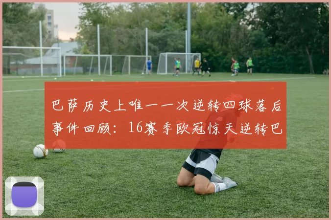 巴萨历史上唯一一次逆转四球落后事件回顾：16赛季欧冠惊天逆转巴黎