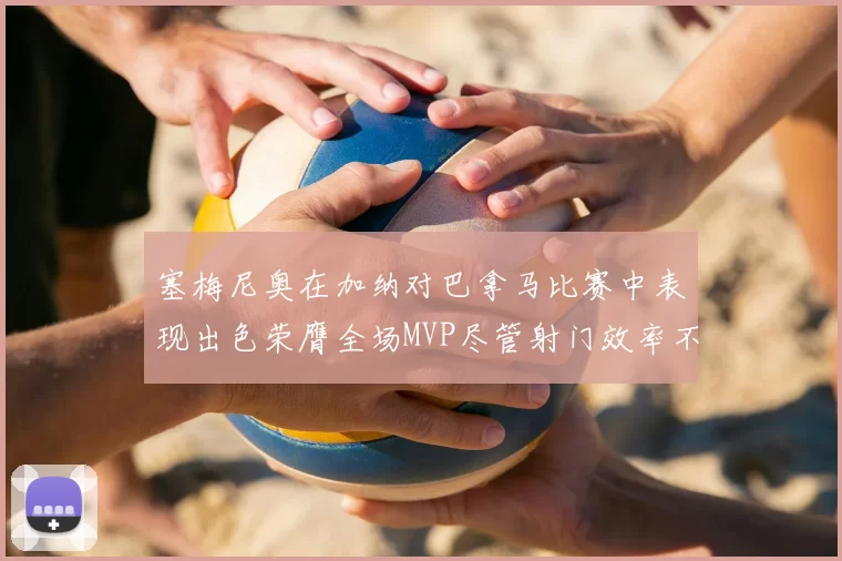 塞梅尼奥在加纳对巴拿马比赛中表现出色荣膺全场MVP尽管射门效率不佳