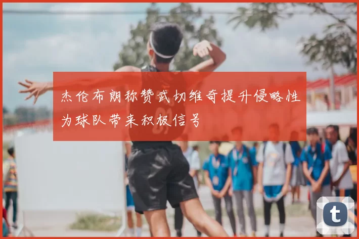 杰伦布朗称赞武切维奇提升侵略性为球队带来积极信号