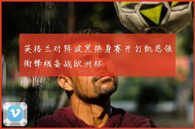 英格兰对阵波黑热身赛开打凯恩领衔锋线备战欧洲杯