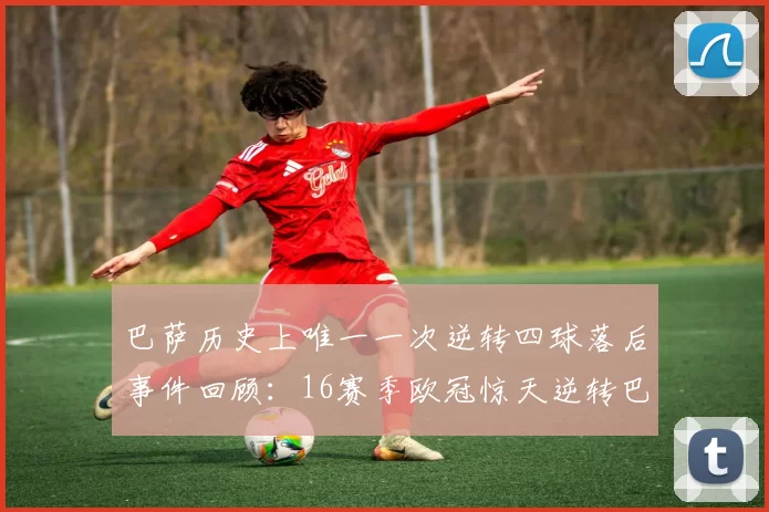 巴萨历史上唯一一次逆转四球落后事件回顾:16赛季欧冠惊天逆转巴黎