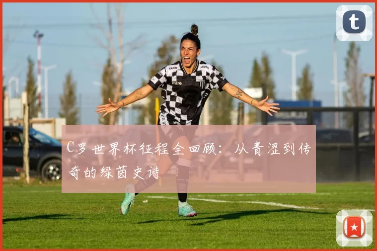 C罗世界杯征程全回顾:从青涩到传奇的绿茵史诗