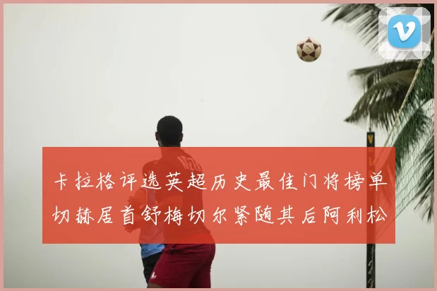 卡拉格评选英超历史最佳门将榜单切赫居首舒梅切尔紧随其后阿利松位列第三