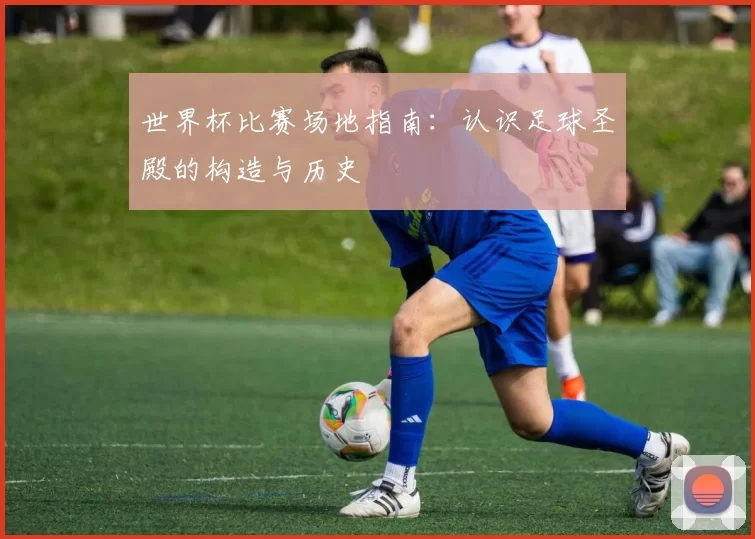 世界杯比赛场地指南:认识足球圣殿的构造与历史