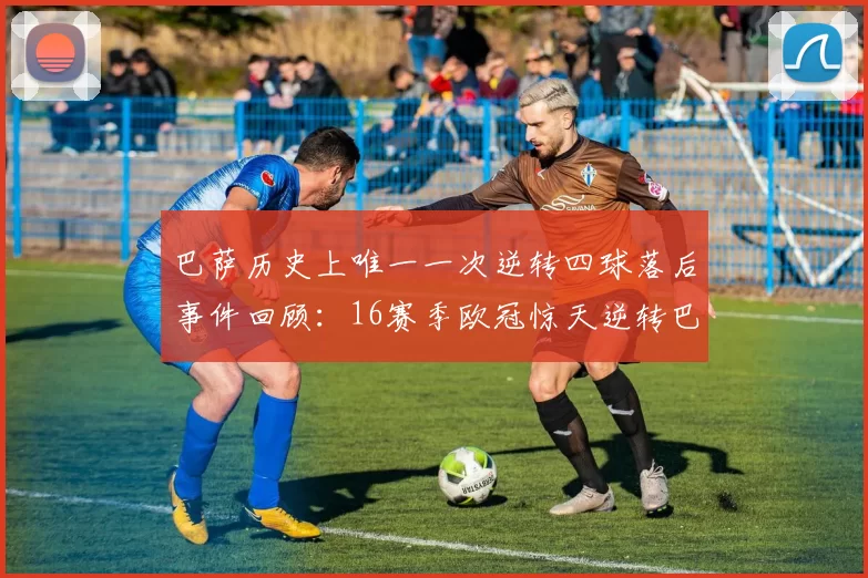 巴萨历史上唯一一次逆转四球落后事件回顾：16赛季欧冠惊天逆转巴黎