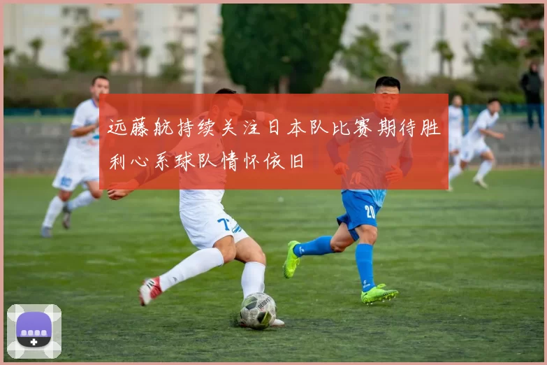 远藤航持续关注日本队比赛期待胜利心系球队情怀依旧