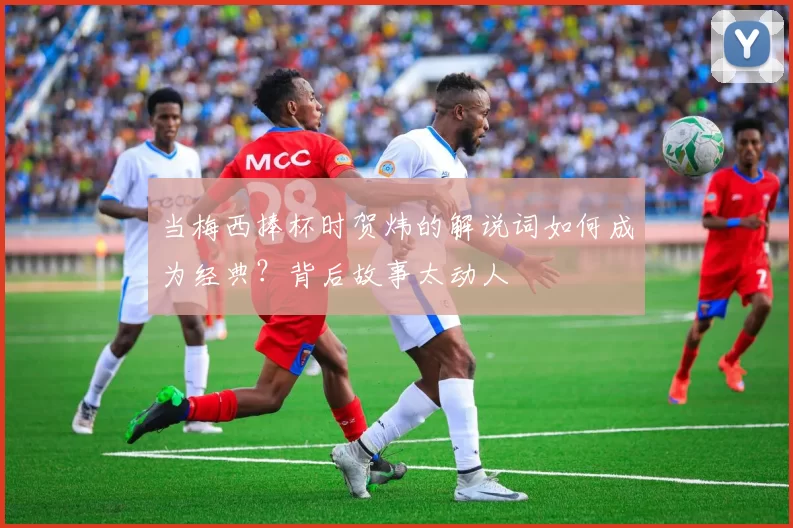 当梅西捧杯时贺炜的解说词如何成为经典?背后故事太动人