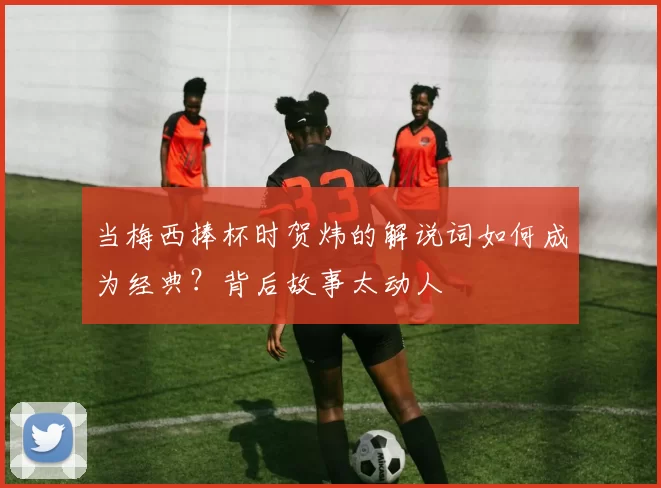 当梅西捧杯时贺炜的解说词如何成为经典？背后故事太动人