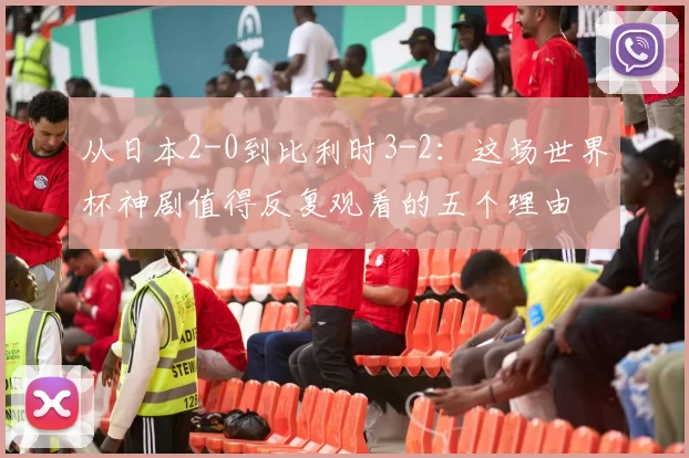 从日本2-0到比利时3-2:这场世界杯神剧值得反复观看的五个理由