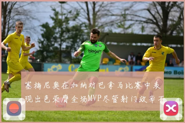 塞梅尼奥在加纳对巴拿马比赛中表现出色荣膺全场MVP尽管射门效率不佳