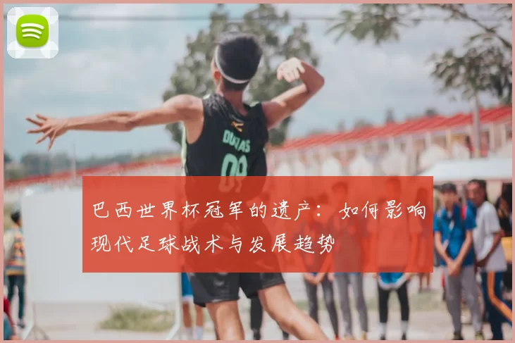 巴西世界杯冠军的遗产:如何影响现代足球战术与发展趋势