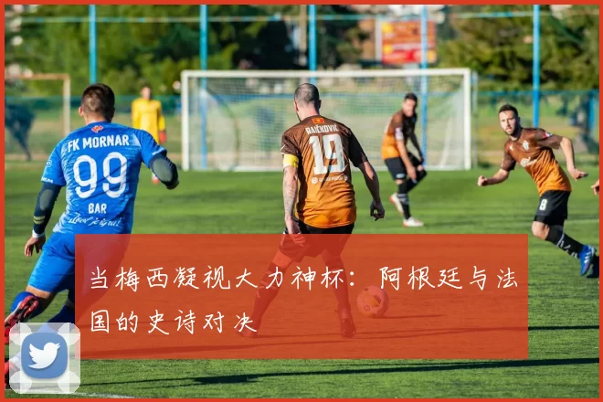当梅西凝视大力神杯：阿根廷与法国的史诗对决