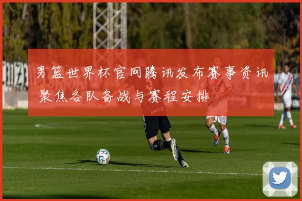 男篮世界杯官网腾讯发布赛事资讯 聚焦各队备战与赛程安排