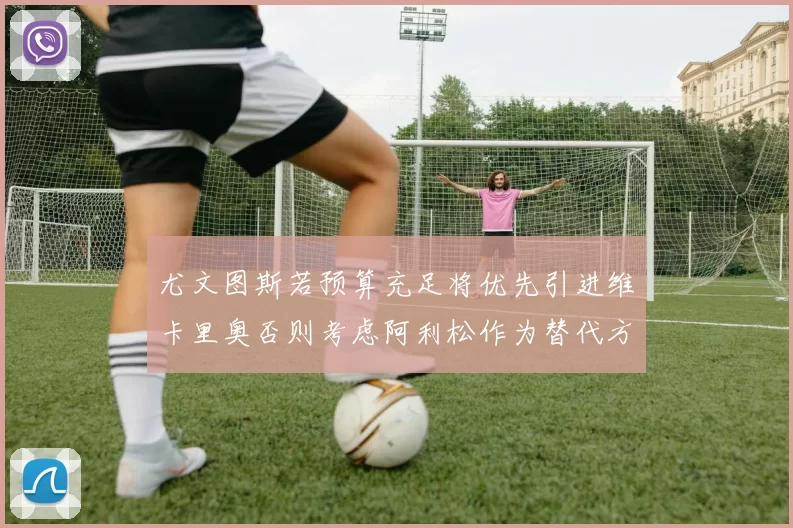 尤文图斯若预算充足将优先引进维卡里奥否则考虑阿利松作为替代方案