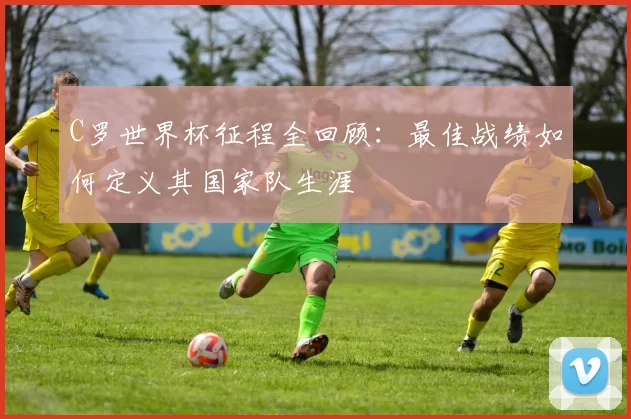 C罗世界杯征程全回顾：最佳战绩如何定义其国家队生涯