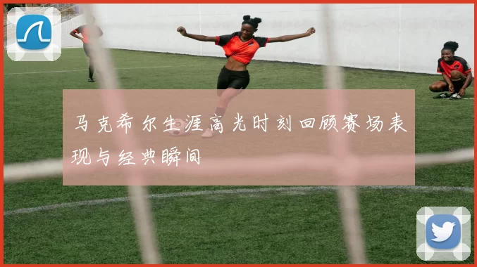 马克希尔生涯高光时刻回顾赛场表现与经典瞬间