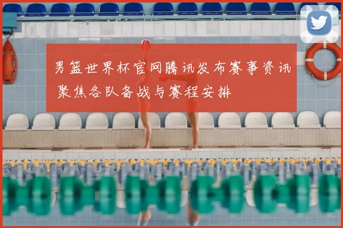 男篮世界杯官网腾讯发布赛事资讯 聚焦各队备战与赛程安排