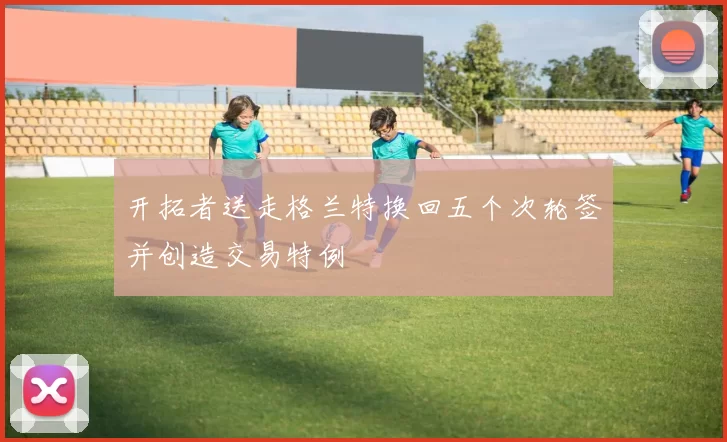 开拓者送走格兰特换回五个次轮签并创造交易特例