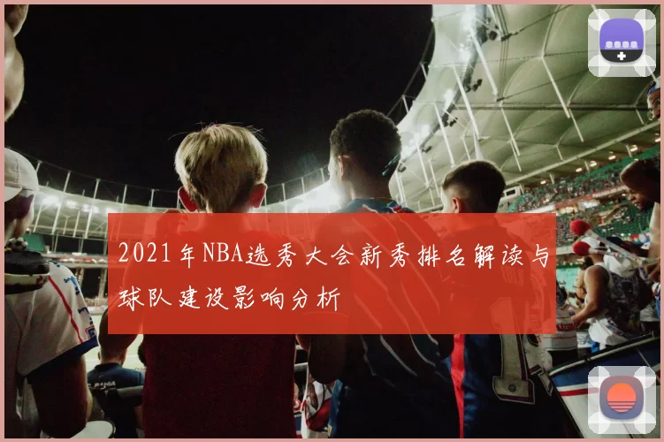 2021年NBA选秀大会新秀排名解读与球队建设影响分析