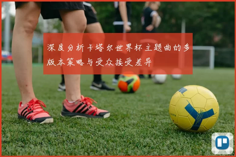 深度分析卡塔尔世界杯主题曲的多版本策略与受众接受差异
