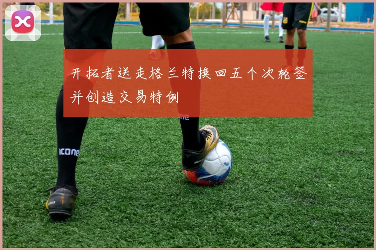开拓者送走格兰特换回五个次轮签并创造交易特例