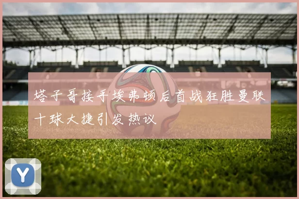 塔子哥接手埃弗顿后首战狂胜曼联十球大捷引发热议