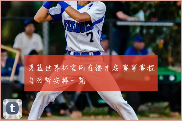 男篮世界杯官网直播开启 赛事赛程与对阵安排一览