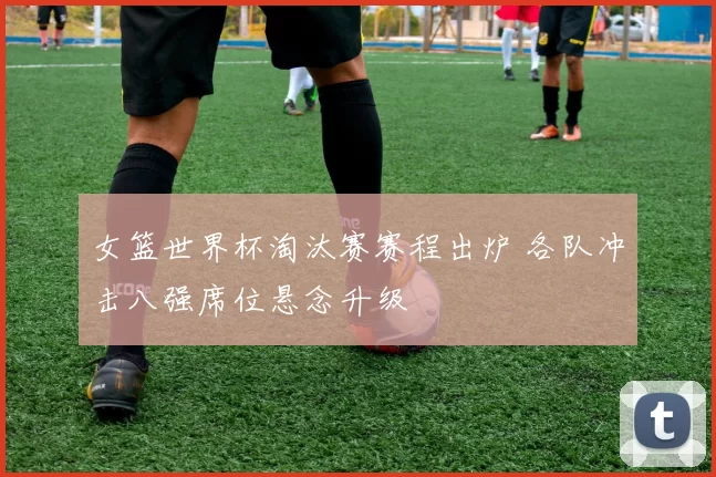 女篮世界杯淘汰赛赛程出炉 各队冲击八强席位悬念升级