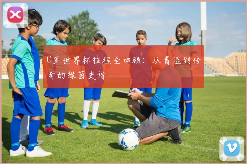 C罗世界杯征程全回顾：从青涩到传奇的绿茵史诗