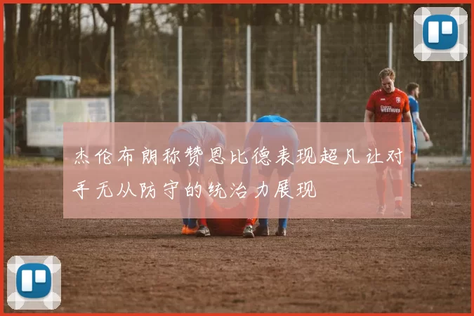 杰伦布朗称赞恩比德表现超凡让对手无从防守的统治力展现